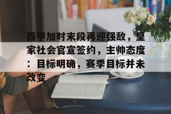 爱游戏体育平台-西甲加时末段再迎强敌，皇家社会官宣签约，主帅态度：目标明确，赛季目标并未改变的简单介绍