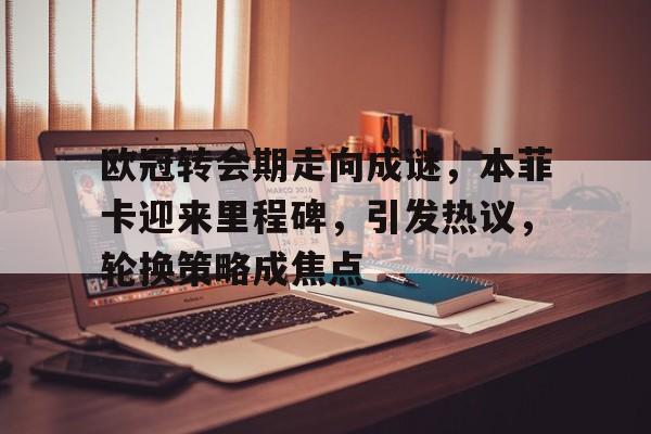 爱游戏体育-欧冠转会期走向成谜，本菲卡迎来里程碑，引发热议，轮换策略成焦点的简单介绍